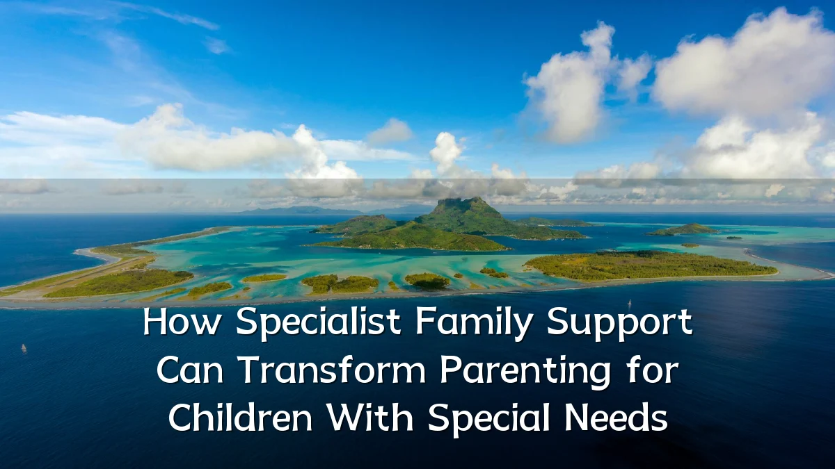 How Specialist Family Support Can Transform Parenting for Children With Special Needs